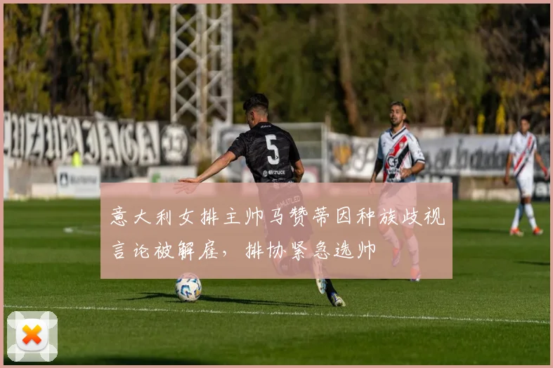 意大利女排主帅马赞蒂因种族歧视言论被解雇，排协紧急选帅