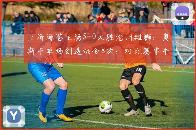 上海海港主场5-0大胜沧州雄狮，奥斯卡单场创造机会8次，对比赛季平均4.5次核心爆发如何激活全队？