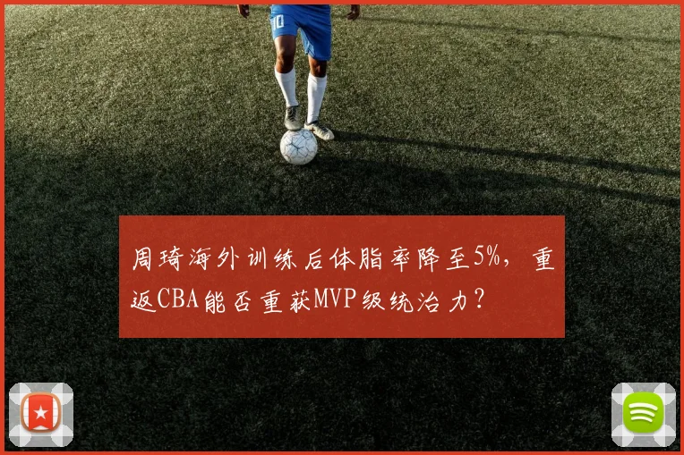 周琦海外训练后体脂率降至5%，重返CBA能否重获MVP级统治力？