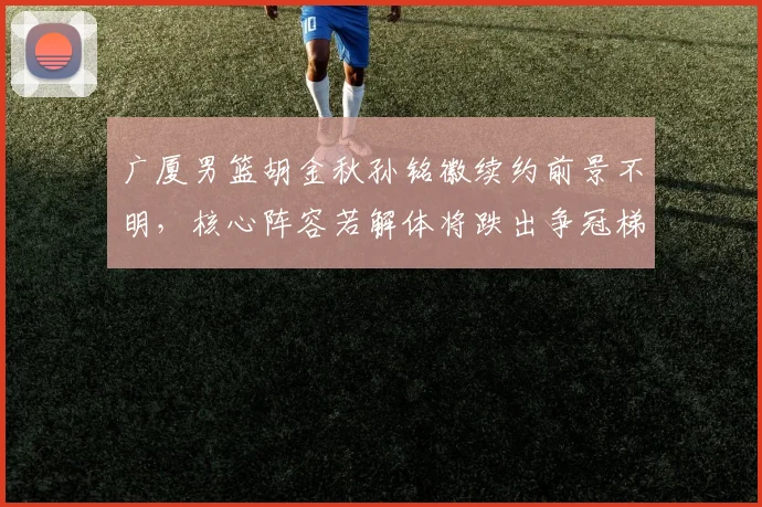 广厦男篮胡金秋孙铭徽续约前景不明，核心阵容若解体将跌出争冠梯队
