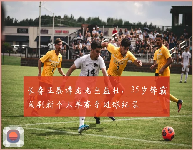 长春亚泰谭龙老当益壮，35岁锋霸或刷新个人单赛季进球纪录