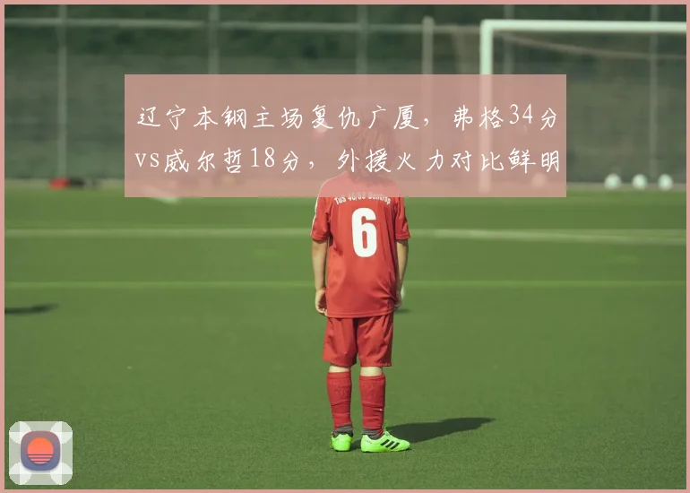 辽宁本钢主场复仇广厦，弗格34分vs威尔哲18分，外援火力对比鲜明