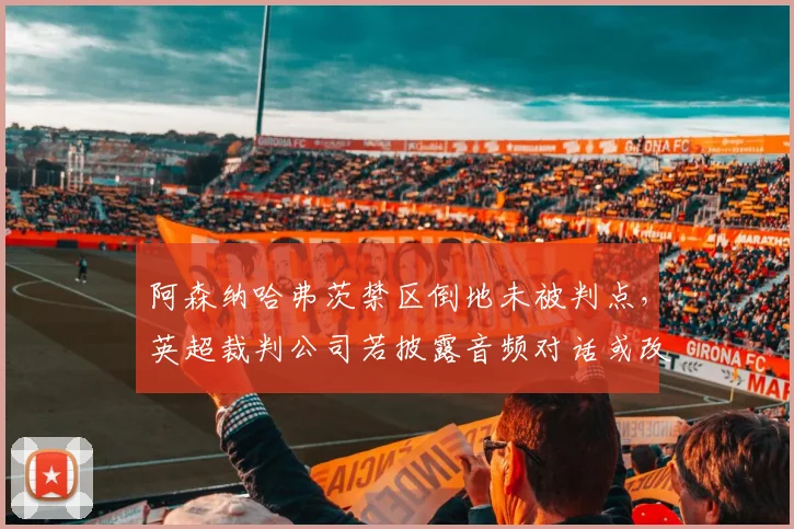 阿森纳哈弗茨禁区倒地未被判点，英超裁判公司若披露音频对话或改变球员倒地维权方式